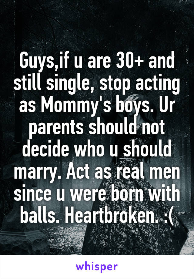Guys,if u are 30+ and still single, stop acting as Mommy's boys. Ur parents should not decide who u should marry. Act as real men since u were born with balls. Heartbroken. :(