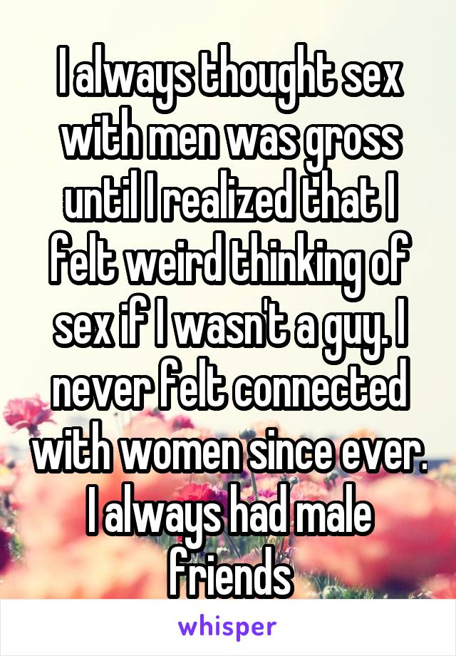I always thought sex with men was gross until I realized that I felt weird thinking of sex if I wasn't a guy. I never felt connected with women since ever. I always had male friends