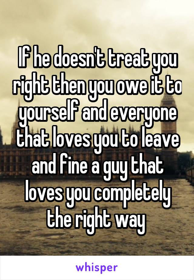 If he doesn't treat you right then you owe it to yourself and everyone that loves you to leave and fine a guy that loves you completely the right way 