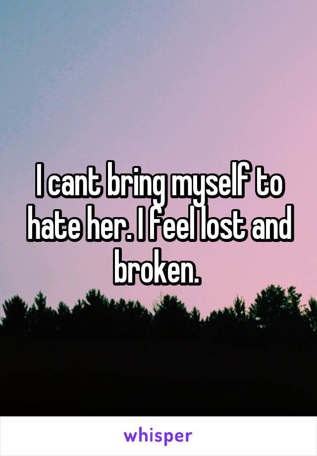 I cant bring myself to hate her. I feel lost and broken. 