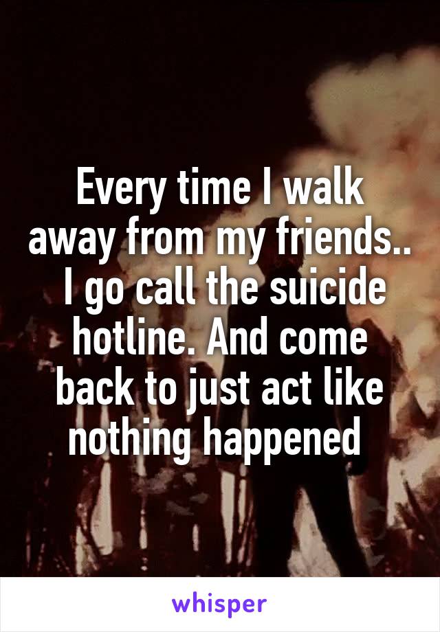 Every time I walk away from my friends..  I go call the suicide hotline. And come back to just act like nothing happened 