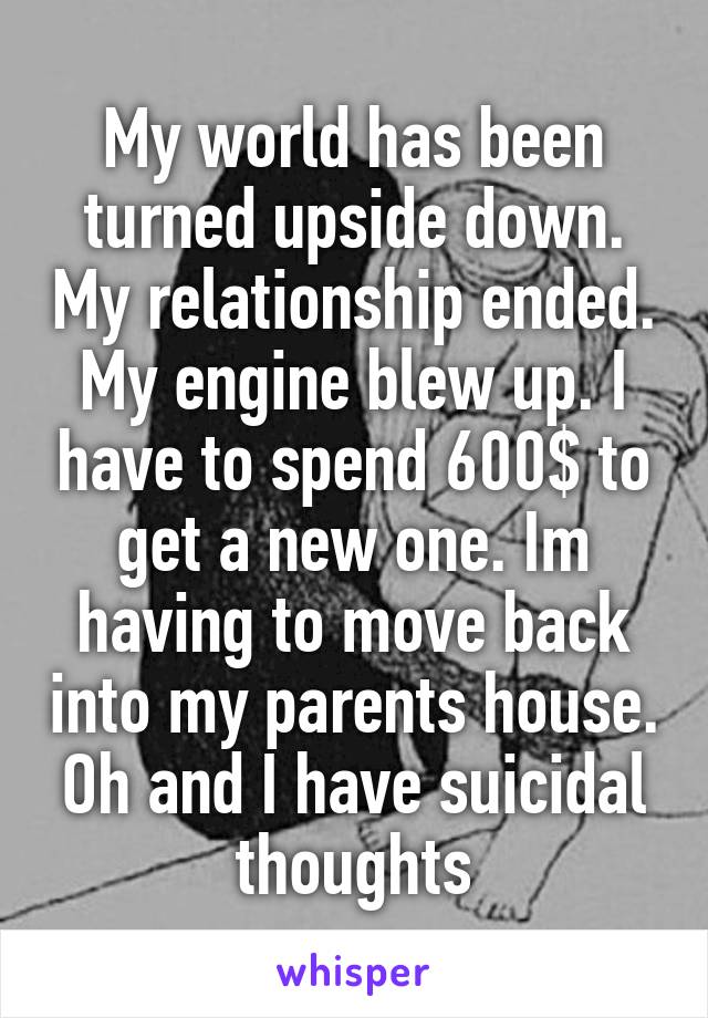 My world has been turned upside down. My relationship ended. My engine blew up. I have to spend 600$ to get a new one. Im having to move back into my parents house. Oh and I have suicidal thoughts