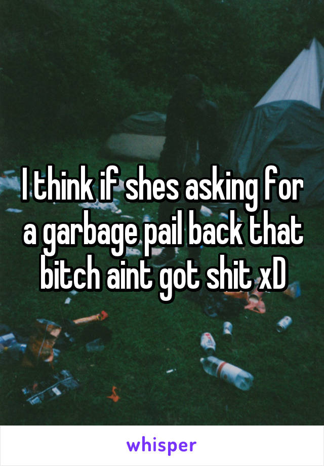 I think if shes asking for a garbage pail back that bitch aint got shit xD
