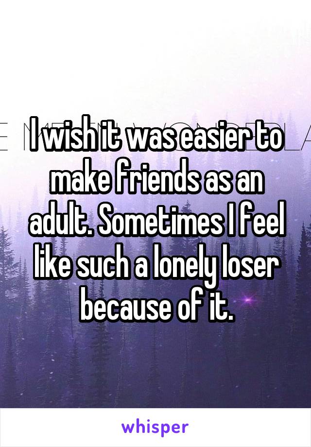 I wish it was easier to make friends as an adult. Sometimes I feel like such a lonely loser because of it.