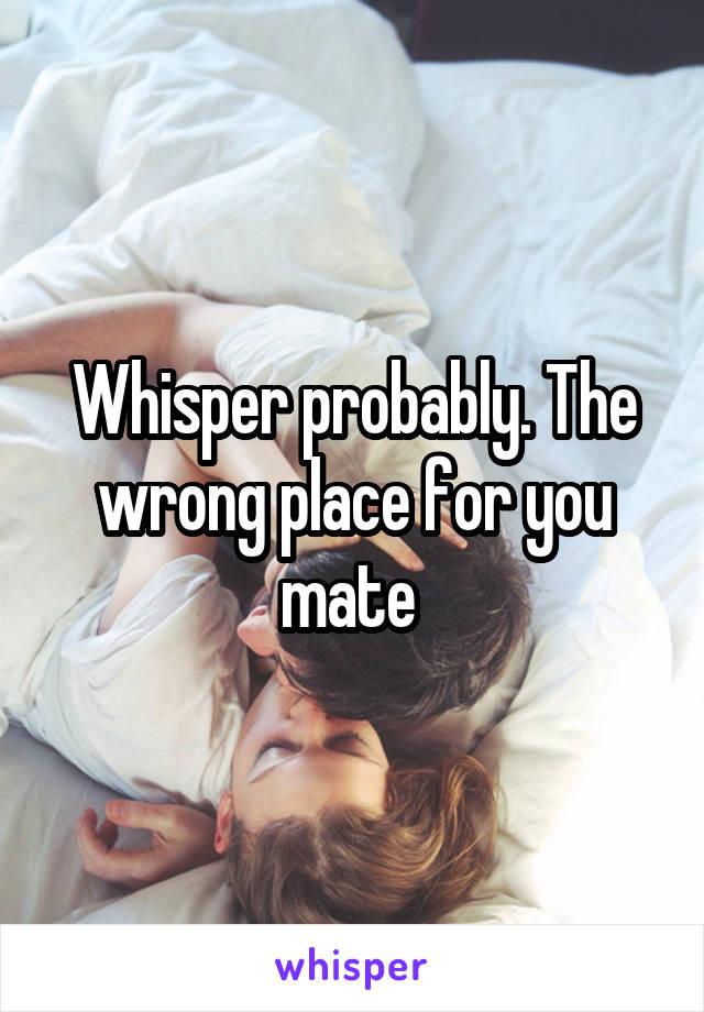 Whisper probably. The wrong place for you mate 