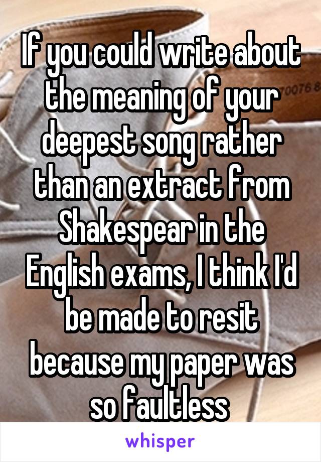 If you could write about the meaning of your deepest song rather than an extract from Shakespear in the English exams, I think I'd be made to resit because my paper was so faultless 