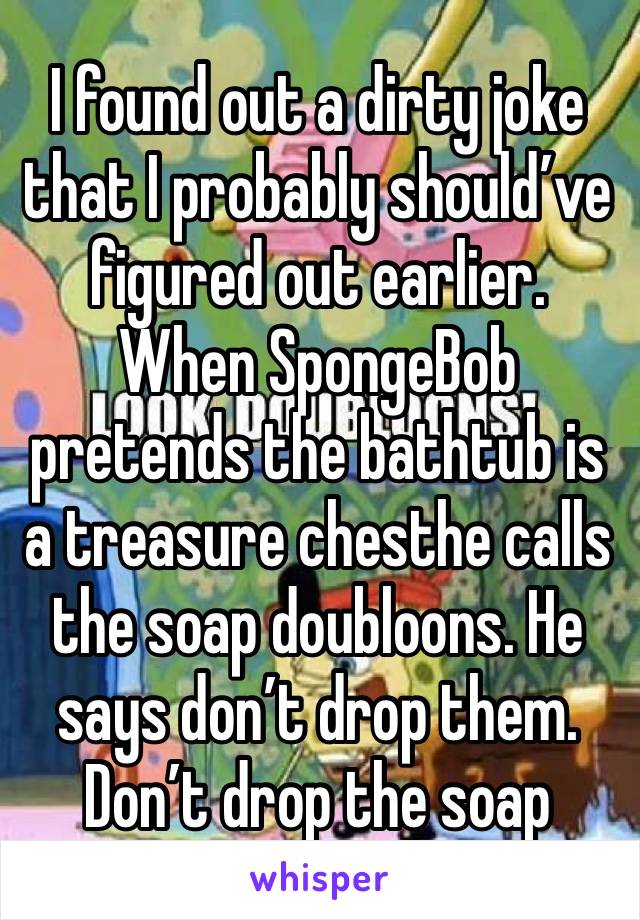 I found out a dirty joke that I probably should’ve figured out earlier. When SpongeBob pretends the bathtub is a treasure chesthe calls the soap doubloons. He says don’t drop them. Don’t drop the soap