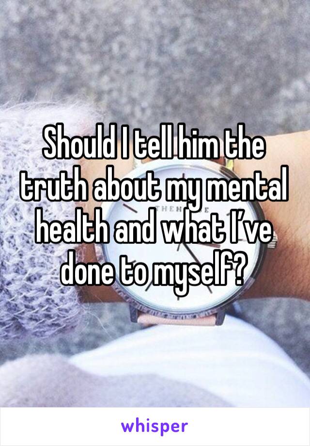Should I tell him the truth about my mental health and what I’ve done to myself?
