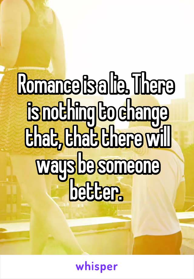 Romance is a lie. There  is nothing to change that, that there will ways be someone better. 