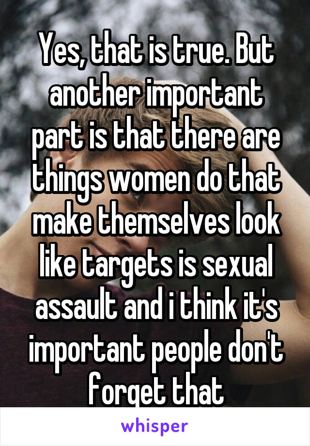 Yes, that is true. But another important part is that there are things women do that make themselves look like targets is sexual assault and i think it's important people don't forget that