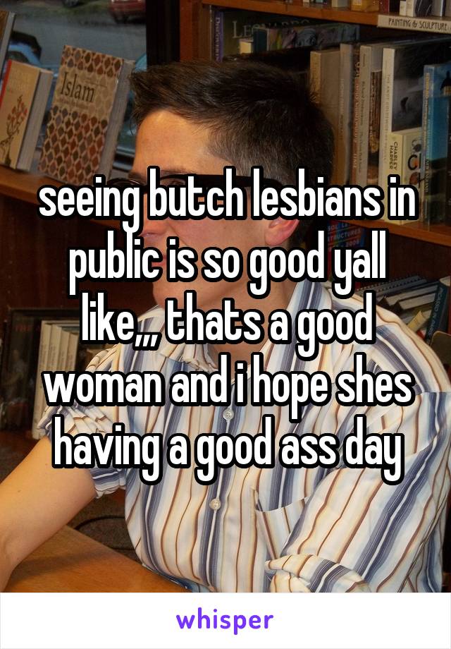 seeing butch lesbians in public is so good yall like,,, thats a good woman and i hope shes having a good ass day