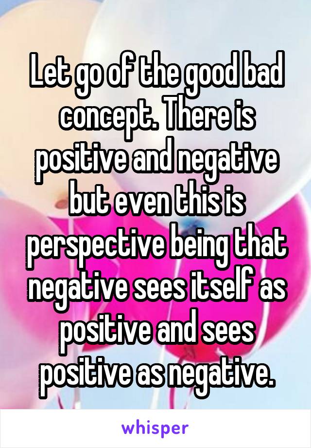 Let go of the good bad concept. There is positive and negative but even this is perspective being that negative sees itself as positive and sees positive as negative.