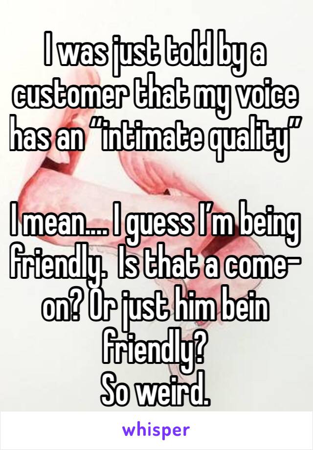 I was just told by a customer that my voice has an “intimate quality” 

I mean.... I guess I’m being friendly.  Is that a come-on? Or just him bein friendly? 
So weird.  
