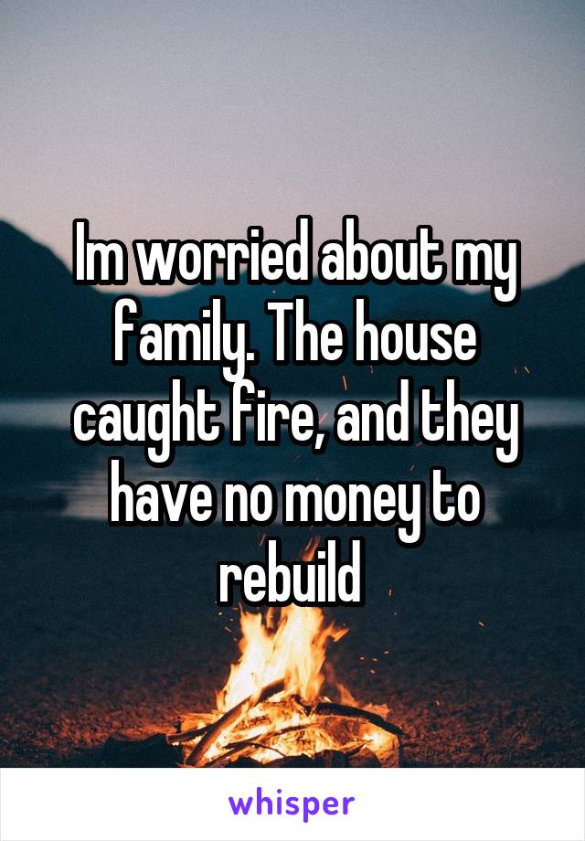 Im worried about my family. The house caught fire, and they have no money to rebuild 