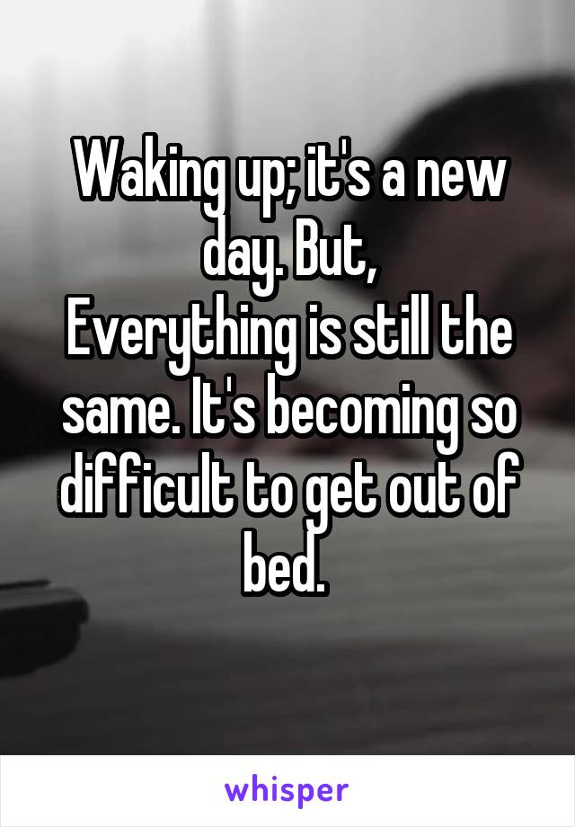 Waking up; it's a new day. But,
Everything is still the same. It's becoming so difficult to get out of bed. 
