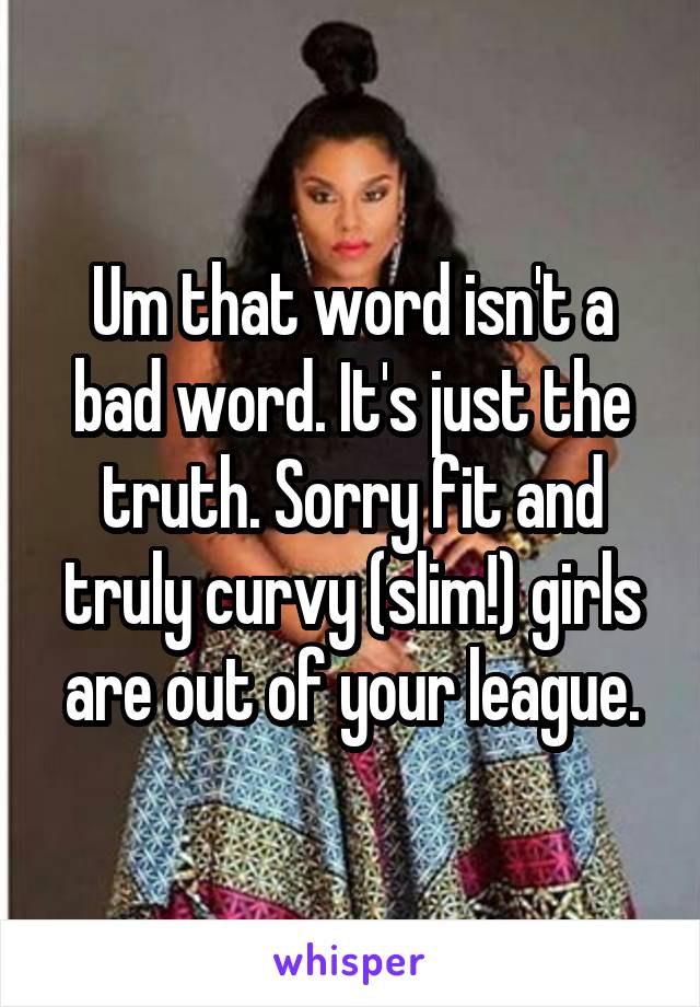 Um that word isn't a bad word. It's just the truth. Sorry fit and truly curvy (slim!) girls are out of your league.