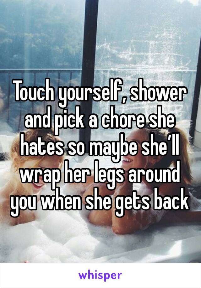 Touch yourself, shower and pick a chore she hates so maybe she’ll wrap her legs around you when she gets back