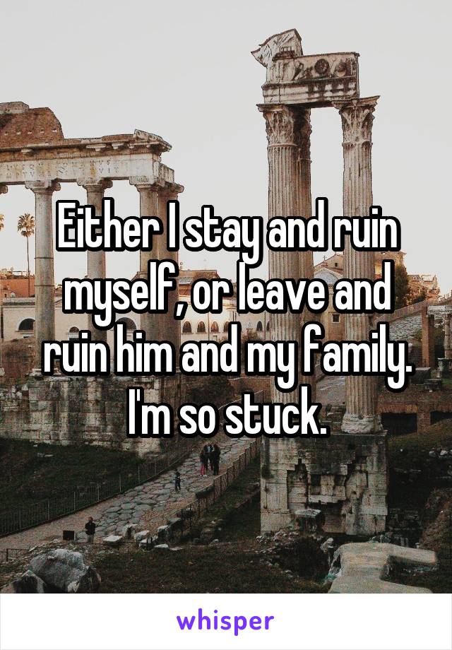 Either I stay and ruin myself, or leave and ruin him and my family. I'm so stuck.