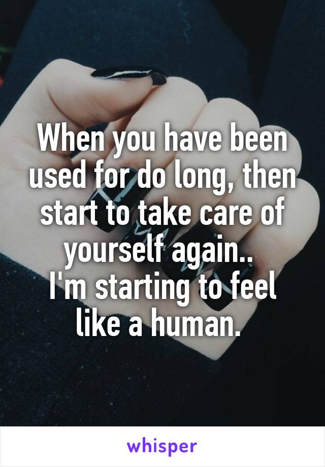When you have been used for do long, then start to take care of yourself again.. 
I'm starting to feel like a human. 