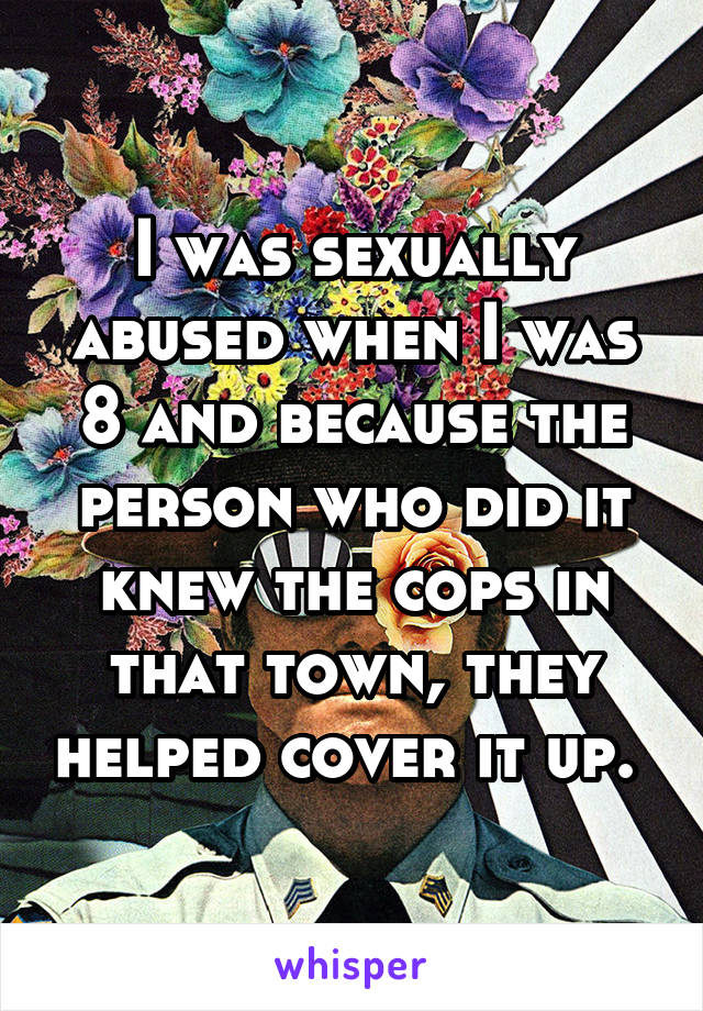I was sexually abused when I was 8 and because the person who did it knew the cops in that town, they helped cover it up. 