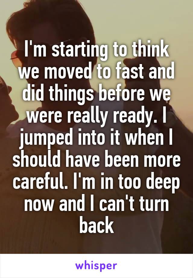 I'm starting to think we moved to fast and did things before we were really ready. I jumped into it when I should have been more careful. I'm in too deep now and I can't turn back