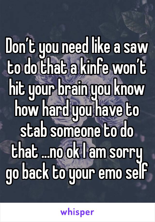 Don’t you need like a saw to do that a kinfe won’t hit your brain you know how hard you have to stab someone to do that ...no ok I am sorry go back to your emo self 
