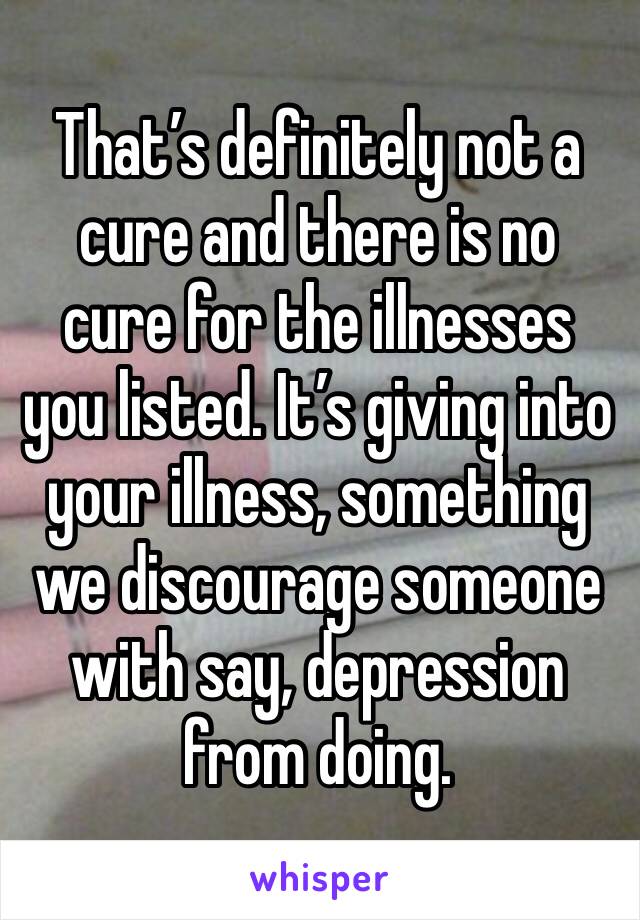 That’s definitely not a cure and there is no cure for the illnesses you listed. It’s giving into your illness, something we discourage someone with say, depression from doing.