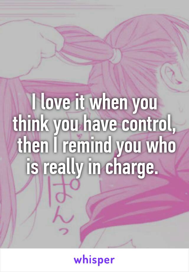 I love it when you think you have control,  then I remind you who is really in charge. 