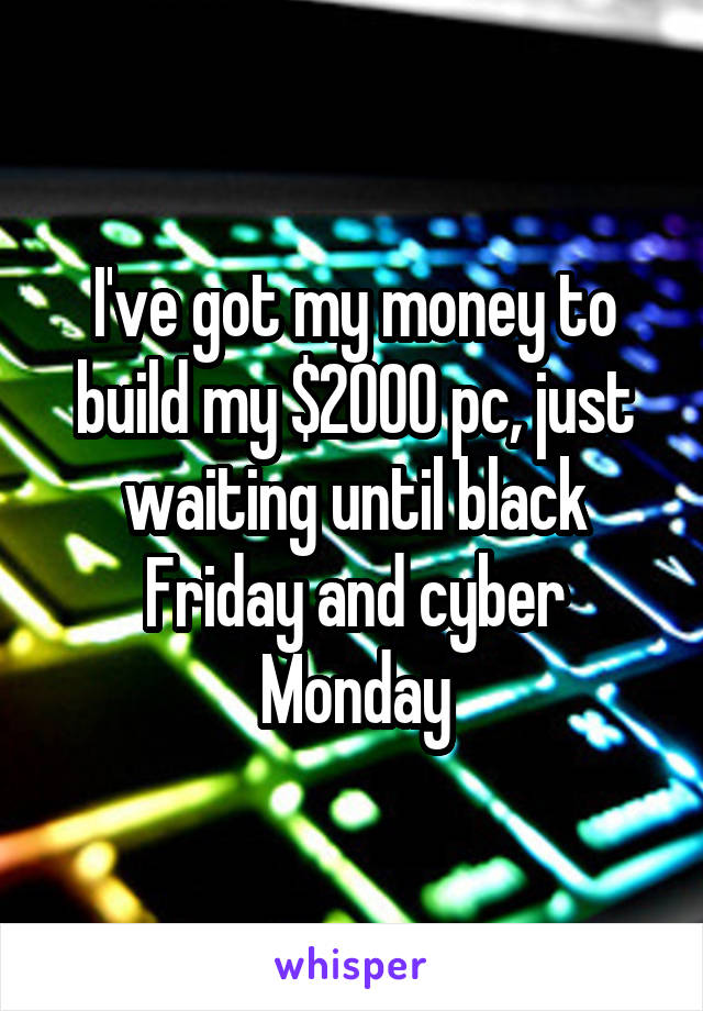 I've got my money to build my $2000 pc, just waiting until black Friday and cyber Monday