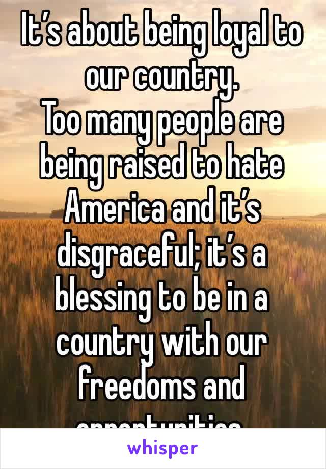 It’s about being loyal to our country.
Too many people are being raised to hate America and it’s disgraceful; it’s a blessing to be in a country with our freedoms and opportunities.