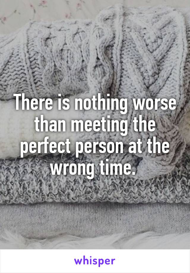There is nothing worse than meeting the perfect person at the wrong time. 