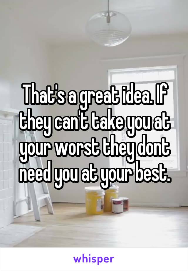 That's a great idea. If they can't take you at your worst they dont need you at your best.