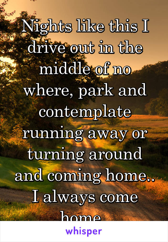 Nights like this I drive out in the middle of no where, park and contemplate running away or turning around and coming home.. I always come home..