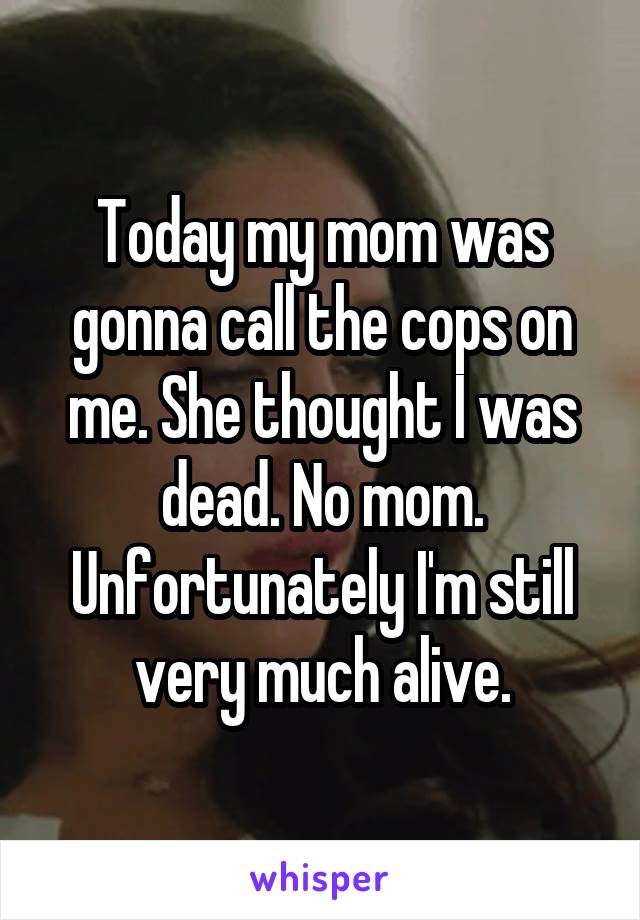 Today my mom was gonna call the cops on me. She thought I was dead. No mom. Unfortunately I'm still very much alive.
