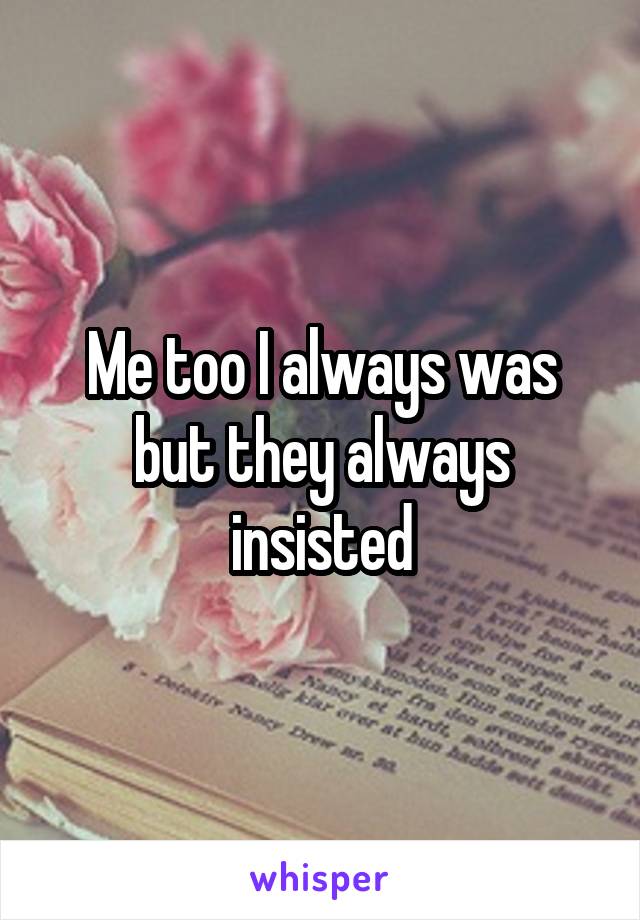 Me too I always was but they always insisted
