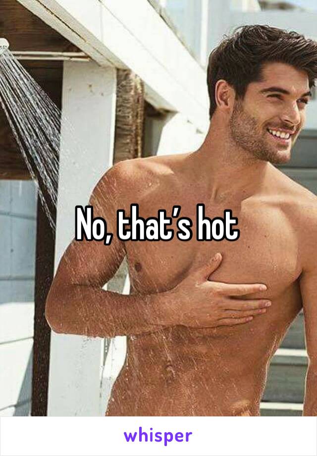 No, that’s hot