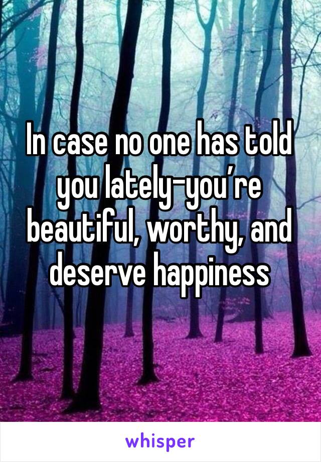 In case no one has told you lately-you’re beautiful, worthy, and deserve happiness 