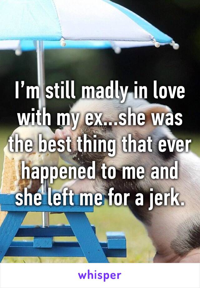 I’m still madly in love with my ex...she was the best thing that ever happened to me and she left me for a jerk.