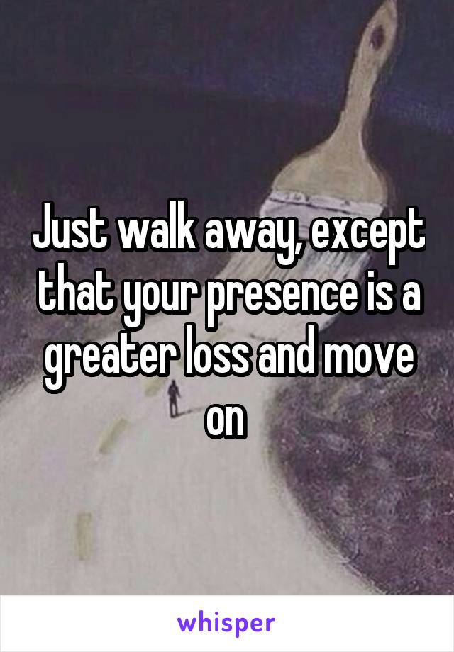 Just walk away, except that your presence is a greater loss and move on 