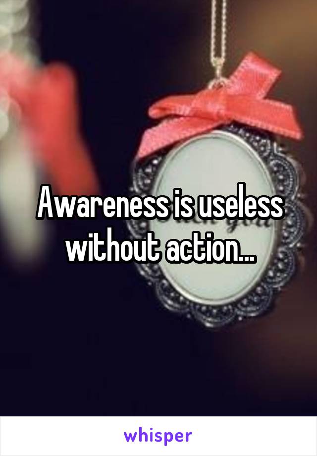 Awareness is useless without action...