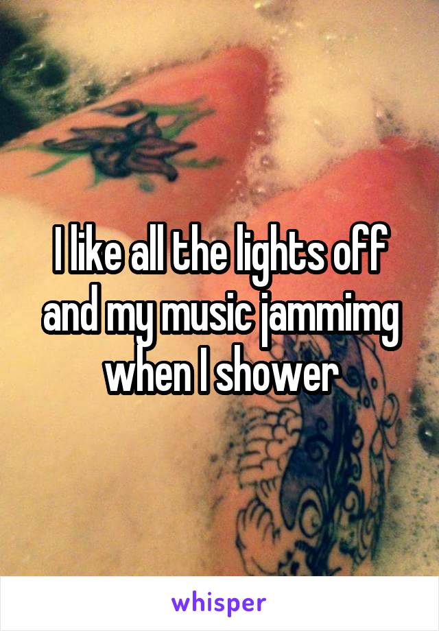 I like all the lights off and my music jammimg when I shower
