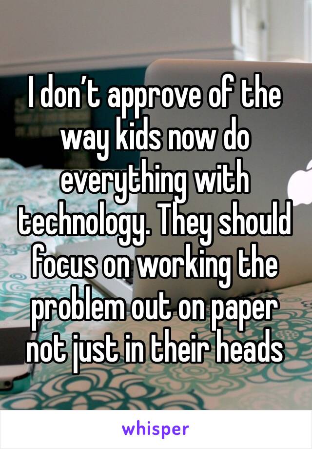 I don’t approve of the way kids now do everything with technology. They should focus on working the problem out on paper not just in their heads