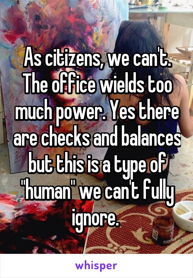 As citizens, we can't.
The office wields too much power. Yes there are checks and balances but this is a type of "human" we can't fully ignore. 