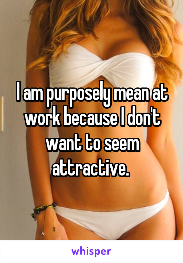 I am purposely mean at work because I don't want to seem attractive. 