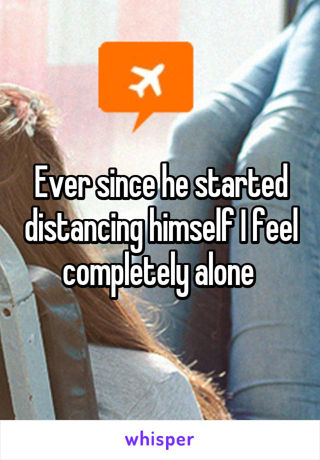 Ever since he started distancing himself I feel completely alone 