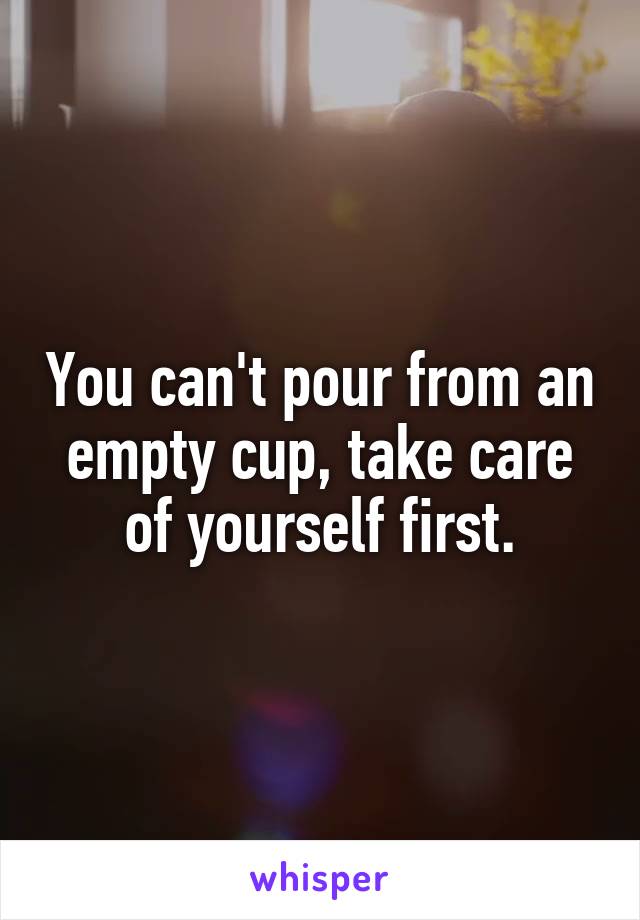 You can't pour from an empty cup, take care of yourself first.