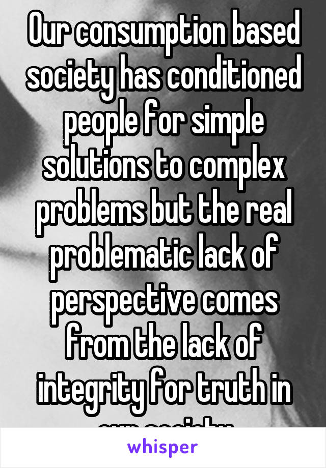 Our consumption based society has conditioned people for simple solutions to complex problems but the real problematic lack of perspective comes from the lack of integrity for truth in our society