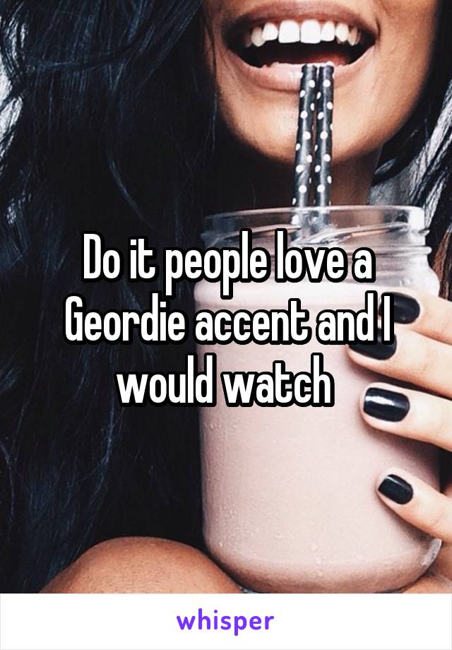 Do it people love a Geordie accent and I would watch 