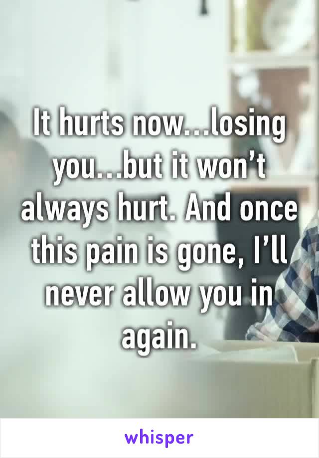 It hurts now…losing you…but it won’t always hurt. And once this pain is gone, I’ll never allow you in again.