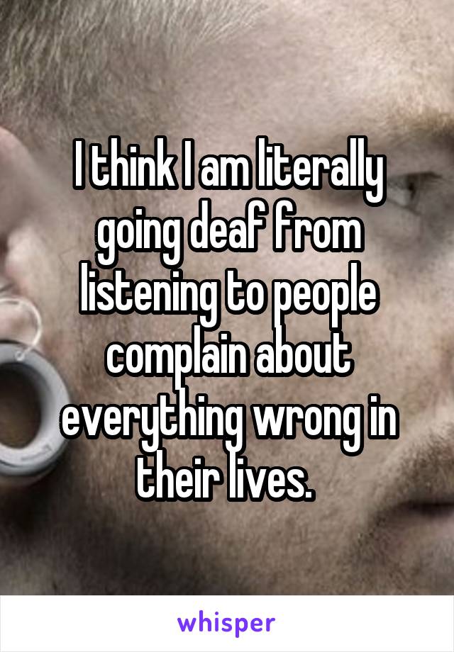 I think I am literally going deaf from listening to people complain about everything wrong in their lives. 
